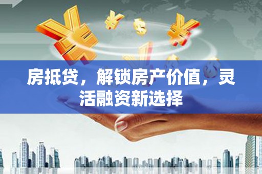 顺城房抵贷，解锁房产价值，灵活融资新选择
