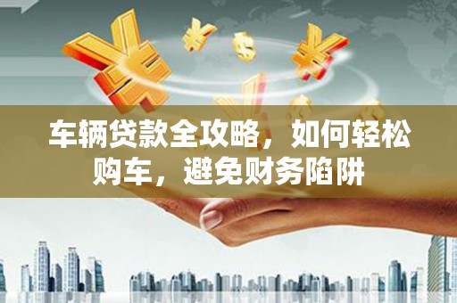 顺城车辆贷款全攻略，如何轻松购车，避免财务陷阱
