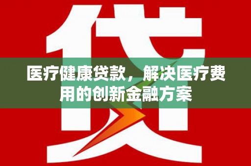 顺城医疗健康贷款，解决医疗费用的创新金融方案