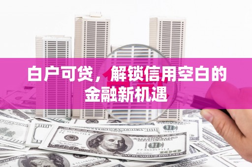 顺城白户可贷，解锁信用空白的金融新机遇