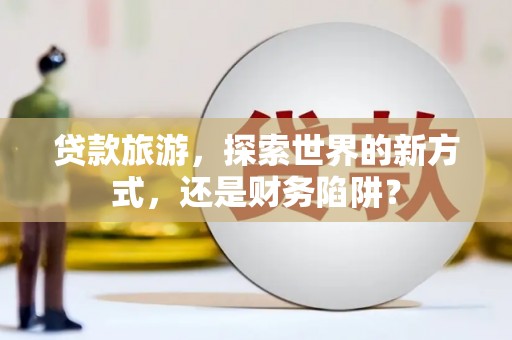 顺城贷款旅游，探索世界的新方式，还是财务陷阱？