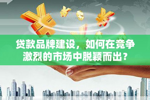 顺城贷款品牌建设，如何在竞争激烈的市场中脱颖而出？