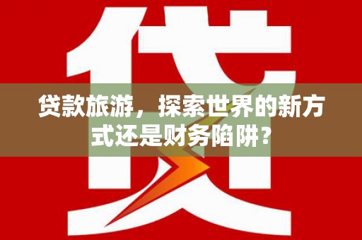 顺城贷款旅游，探索世界的新方式还是财务陷阱？